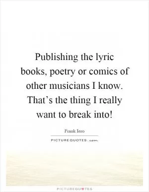 Publishing the lyric books, poetry or comics of other musicians I know. That’s the thing I really want to break into! Picture Quote #1