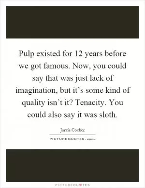 Pulp existed for 12 years before we got famous. Now, you could say that was just lack of imagination, but it’s some kind of quality isn’t it? Tenacity. You could also say it was sloth Picture Quote #1