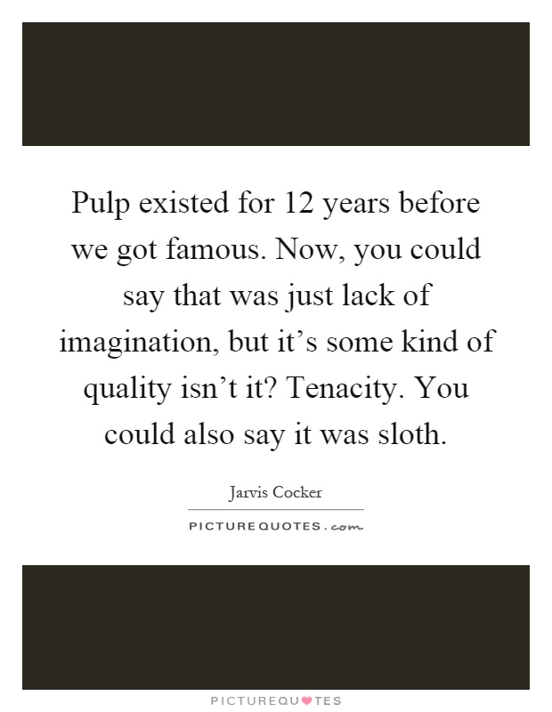 Pulp existed for 12 years before we got famous. Now, you could say that was just lack of imagination, but it's some kind of quality isn't it? Tenacity. You could also say it was sloth Picture Quote #1