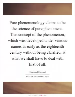 Pure phenomenology claims to be the science of pure phenomena. This concept of the phenomenon, which was developed under various names as early as the eighteenth century without being clarified, is what we shall have to deal with first of all Picture Quote #1