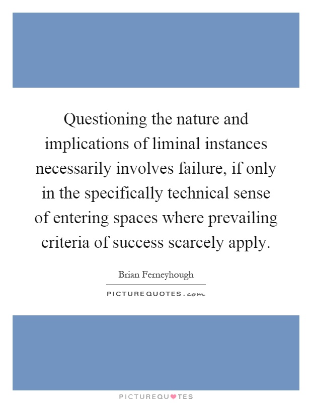 Questioning the nature and implications of liminal instances necessarily involves failure, if only in the specifically technical sense of entering spaces where prevailing criteria of success scarcely apply Picture Quote #1