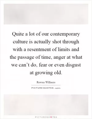 Quite a lot of our contemporary culture is actually shot through with a resentment of limits and the passage of time, anger at what we can’t do, fear or even disgust at growing old Picture Quote #1