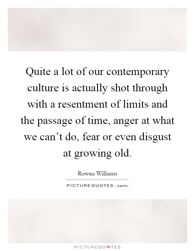 Quite a lot of our contemporary culture is actually shot through with a resentment of limits and the passage of time, anger at what we can't do, fear or even disgust at growing old Picture Quote #1