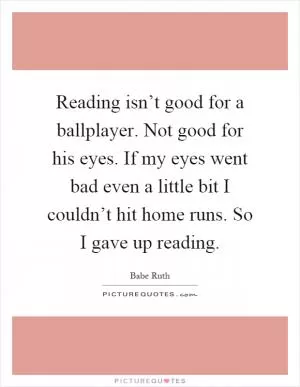 Reading isn’t good for a ballplayer. Not good for his eyes. If my eyes went bad even a little bit I couldn’t hit home runs. So I gave up reading Picture Quote #1