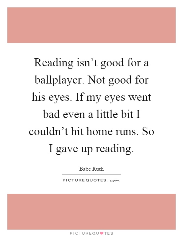 Reading isn't good for a ballplayer. Not good for his eyes. If my eyes went bad even a little bit I couldn't hit home runs. So I gave up reading Picture Quote #1
