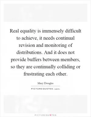 Real equality is immensely difficult to achieve, it needs continual revision and monitoring of distributions. And it does not provide buffers between members, so they are continually colliding or frustrating each other Picture Quote #1