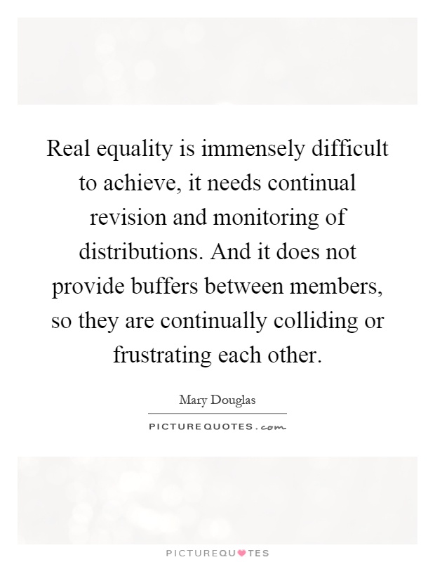 Real equality is immensely difficult to achieve, it needs continual revision and monitoring of distributions. And it does not provide buffers between members, so they are continually colliding or frustrating each other Picture Quote #1