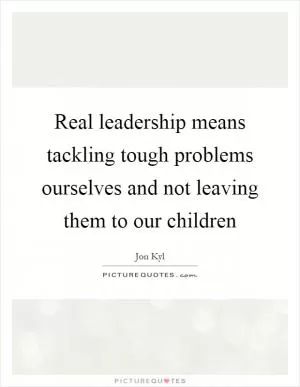 Real leadership means tackling tough problems ourselves and not leaving them to our children Picture Quote #1