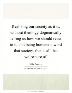 Realizing our society as it is, without theology dogmatically telling us how we should react to it, and being humane toward that society, that is all that we’re sure of Picture Quote #1