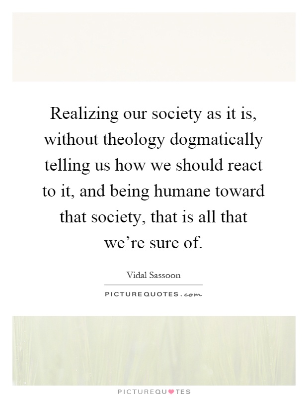 Realizing our society as it is, without theology dogmatically telling us how we should react to it, and being humane toward that society, that is all that we're sure of Picture Quote #1
