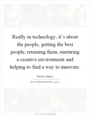 Really in technology, it’s about the people, getting the best people, retaining them, nurturing a creative environment and helping to find a way to innovate Picture Quote #1