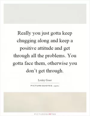 Really you just gotta keep chugging along and keep a positive attitude and get through all the problems. You gotta face them, otherwise you don’t get through Picture Quote #1