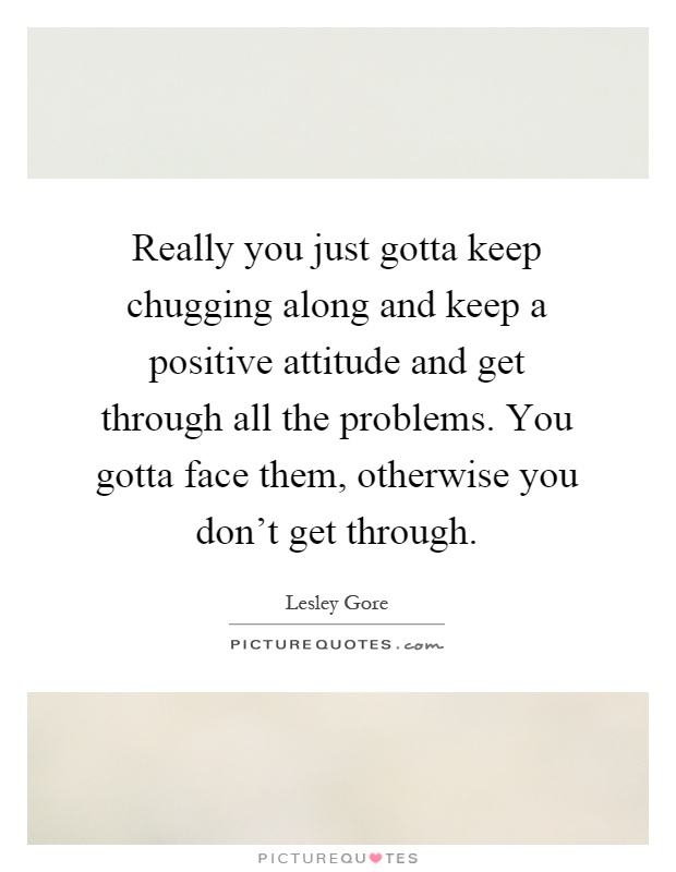 Really you just gotta keep chugging along and keep a positive attitude and get through all the problems. You gotta face them, otherwise you don't get through Picture Quote #1
