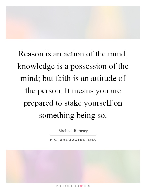 Reason is an action of the mind; knowledge is a possession of the mind; but faith is an attitude of the person. It means you are prepared to stake yourself on something being so Picture Quote #1