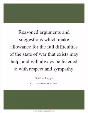Reasoned arguments and suggestions which make allowance for the full difficulties of the state of war that exists may help, and will always be listened to with respect and sympathy Picture Quote #1