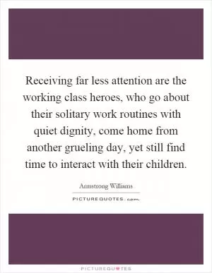 Receiving far less attention are the working class heroes, who go about their solitary work routines with quiet dignity, come home from another grueling day, yet still find time to interact with their children Picture Quote #1