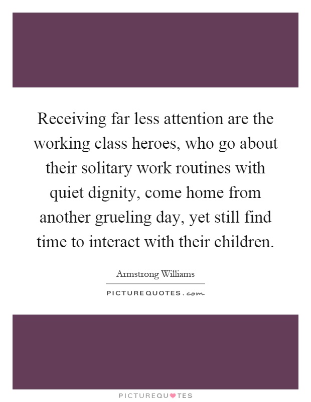Receiving far less attention are the working class heroes, who go about their solitary work routines with quiet dignity, come home from another grueling day, yet still find time to interact with their children Picture Quote #1