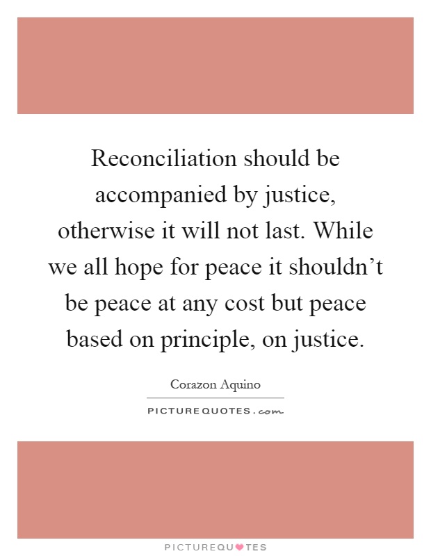 Reconciliation should be accompanied by justice, otherwise it will not last. While we all hope for peace it shouldn't be peace at any cost but peace based on principle, on justice Picture Quote #1