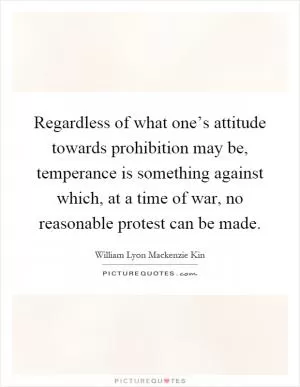 Regardless of what one’s attitude towards prohibition may be, temperance is something against which, at a time of war, no reasonable protest can be made Picture Quote #1
