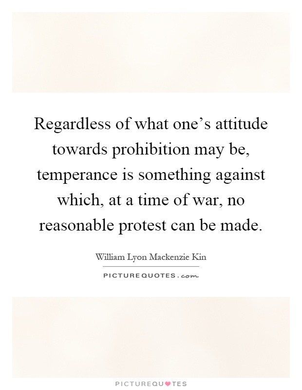 Regardless of what one's attitude towards prohibition may be, temperance is something against which, at a time of war, no reasonable protest can be made Picture Quote #1