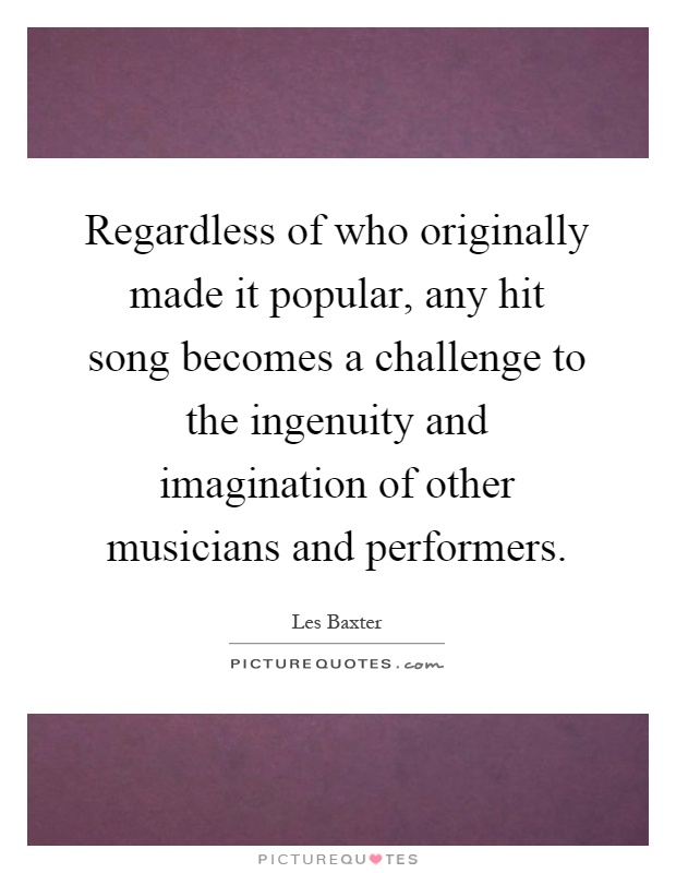 Regardless of who originally made it popular, any hit song becomes a challenge to the ingenuity and imagination of other musicians and performers Picture Quote #1