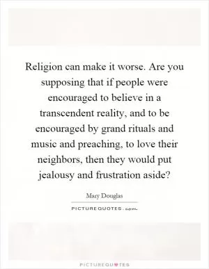 Religion can make it worse. Are you supposing that if people were encouraged to believe in a transcendent reality, and to be encouraged by grand rituals and music and preaching, to love their neighbors, then they would put jealousy and frustration aside? Picture Quote #1