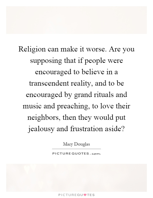 Religion can make it worse. Are you supposing that if people were encouraged to believe in a transcendent reality, and to be encouraged by grand rituals and music and preaching, to love their neighbors, then they would put jealousy and frustration aside? Picture Quote #1