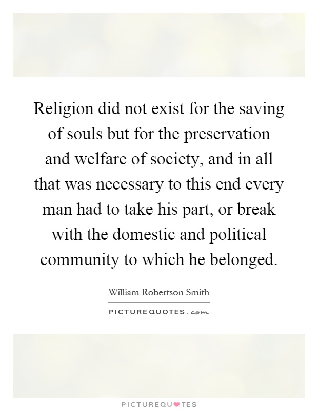 Religion did not exist for the saving of souls but for the preservation and welfare of society, and in all that was necessary to this end every man had to take his part, or break with the domestic and political community to which he belonged Picture Quote #1