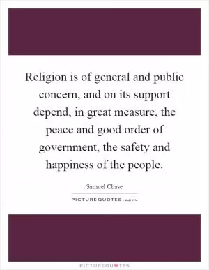 Religion is of general and public concern, and on its support depend, in great measure, the peace and good order of government, the safety and happiness of the people Picture Quote #1