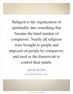 Religion is the organization of spirituality into something that became the hand maiden of conquerors. Nearly all religions were brought to people and imposed on people by conquerors, and used as the framework to control their minds Picture Quote #1