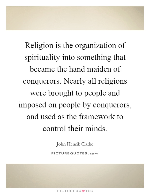 Religion is the organization of spirituality into something that became the hand maiden of conquerors. Nearly all religions were brought to people and imposed on people by conquerors, and used as the framework to control their minds Picture Quote #1