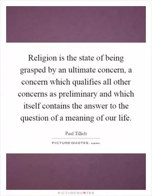 Religion is the state of being grasped by an ultimate concern, a concern which qualifies all other concerns as preliminary and which itself contains the answer to the question of a meaning of our life Picture Quote #1