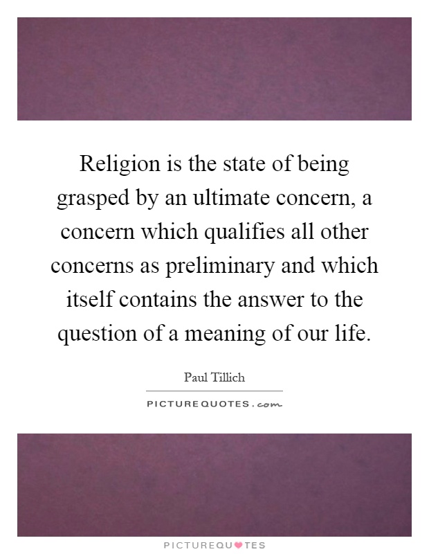 Religion is the state of being grasped by an ultimate concern, a concern which qualifies all other concerns as preliminary and which itself contains the answer to the question of a meaning of our life Picture Quote #1