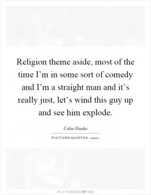 Religion theme aside, most of the time I’m in some sort of comedy and I’m a straight man and it’s really just, let’s wind this guy up and see him explode Picture Quote #1