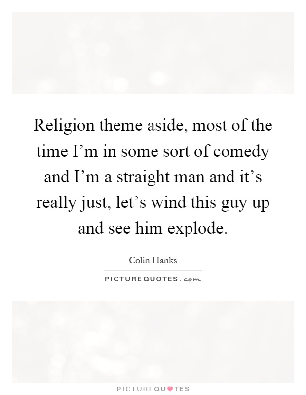 Religion theme aside, most of the time I'm in some sort of comedy and I'm a straight man and it's really just, let's wind this guy up and see him explode Picture Quote #1