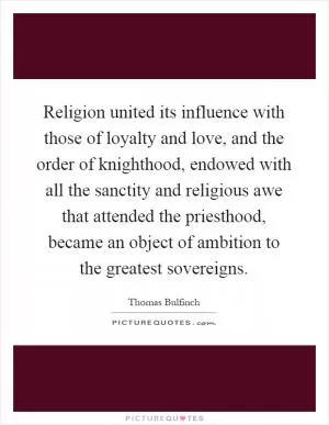 Religion united its influence with those of loyalty and love, and the order of knighthood, endowed with all the sanctity and religious awe that attended the priesthood, became an object of ambition to the greatest sovereigns Picture Quote #1