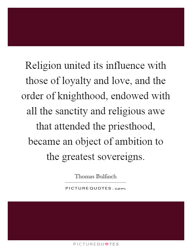 Religion united its influence with those of loyalty and love, and the order of knighthood, endowed with all the sanctity and religious awe that attended the priesthood, became an object of ambition to the greatest sovereigns Picture Quote #1