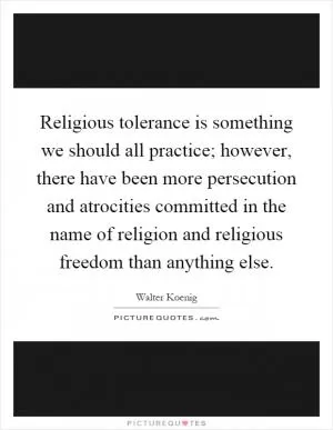 Religious tolerance is something we should all practice; however, there have been more persecution and atrocities committed in the name of religion and religious freedom than anything else Picture Quote #1