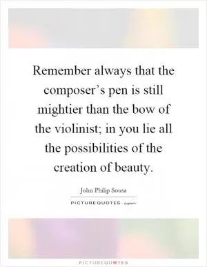 Remember always that the composer’s pen is still mightier than the bow of the violinist; in you lie all the possibilities of the creation of beauty Picture Quote #1