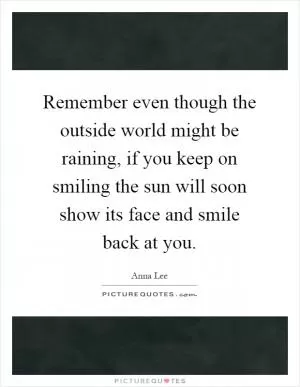 Remember even though the outside world might be raining, if you keep on smiling the sun will soon show its face and smile back at you Picture Quote #1