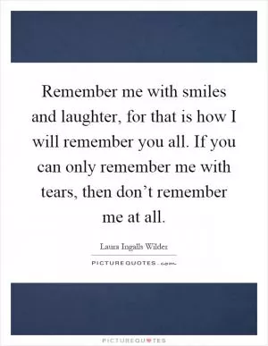 Remember me with smiles and laughter, for that is how I will remember you all. If you can only remember me with tears, then don’t remember me at all Picture Quote #1