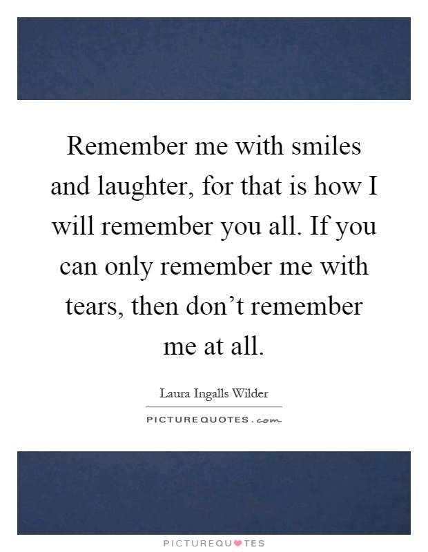 Remember me with smiles and laughter, for that is how I will remember you all. If you can only remember me with tears, then don't remember me at all Picture Quote #1