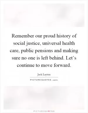 Remember our proud history of social justice, universal health care, public pensions and making sure no one is left behind. Let’s continue to move forward Picture Quote #1