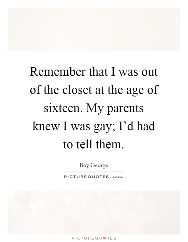 Remember that I was out of the closet at the age of sixteen. My parents knew I was gay; I'd had to tell them Picture Quote #1