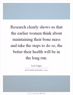 Research clearly shows us that the earlier women think about maintaining their bone mass and take the steps to do so, the better their health will be in the long run Picture Quote #1