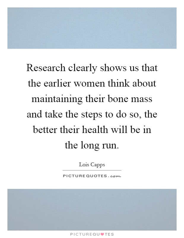 Research clearly shows us that the earlier women think about maintaining their bone mass and take the steps to do so, the better their health will be in the long run Picture Quote #1
