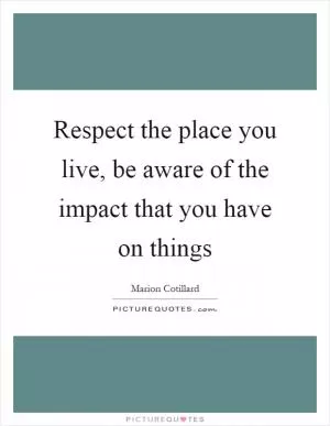 Respect the place you live, be aware of the impact that you have on things Picture Quote #1