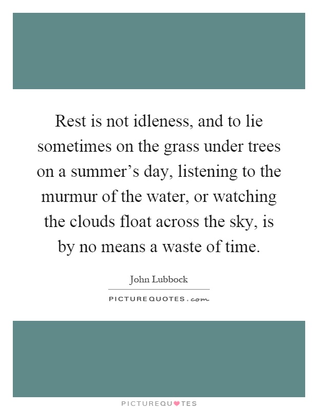 Rest is not idleness, and to lie sometimes on the grass under trees on a summer's day, listening to the murmur of the water, or watching the clouds float across the sky, is by no means a waste of time Picture Quote #1