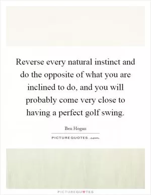 Reverse every natural instinct and do the opposite of what you are inclined to do, and you will probably come very close to having a perfect golf swing Picture Quote #1