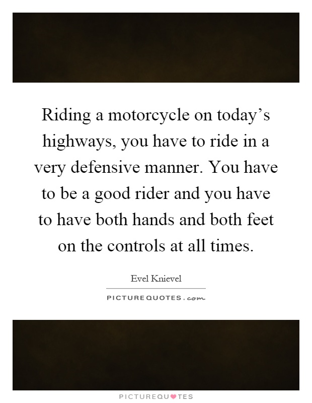 Riding a motorcycle on today's highways, you have to ride in a very defensive manner. You have to be a good rider and you have to have both hands and both feet on the controls at all times Picture Quote #1